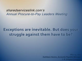 sharedserviceslink.com’s
 Annual Procure-to-Pay Leaders Meeting



Exceptions are inevitable. But does your
   struggle against them have to be?



                                                    May 25, 2012
                       Kathleen Hamm, Accounts Payable Manager
                                          J. R. Simplot Company
 