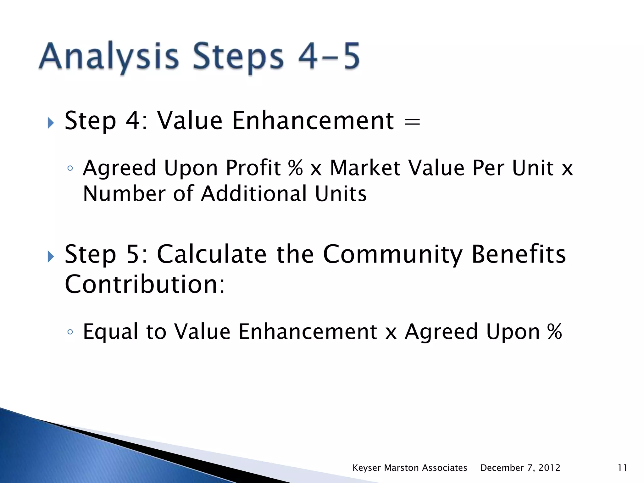    Step 4: Value Enhancement =
    ◦ Agreed Upon Profit % x Market Value Per Unit x
      Number of Additional Units

   Step 5: Calculate the Community Benefits
    Contribution:
    ◦ Equal to Value Enhancement x Agreed Upon %




                               Keyser Marston Associates   December 7, 2012   11
 