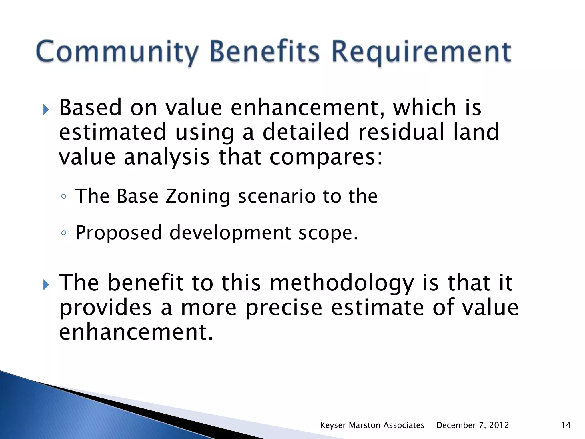    Based on value enhancement, which is
    estimated using a detailed residual land
    value analysis that compares:
    ◦ The Base Zoning scenario to the
    ◦ Proposed development scope.

   The benefit to this methodology is that it
    provides a more precise estimate of value
    enhancement.


                              Keyser Marston Associates   December 7, 2012   14
 