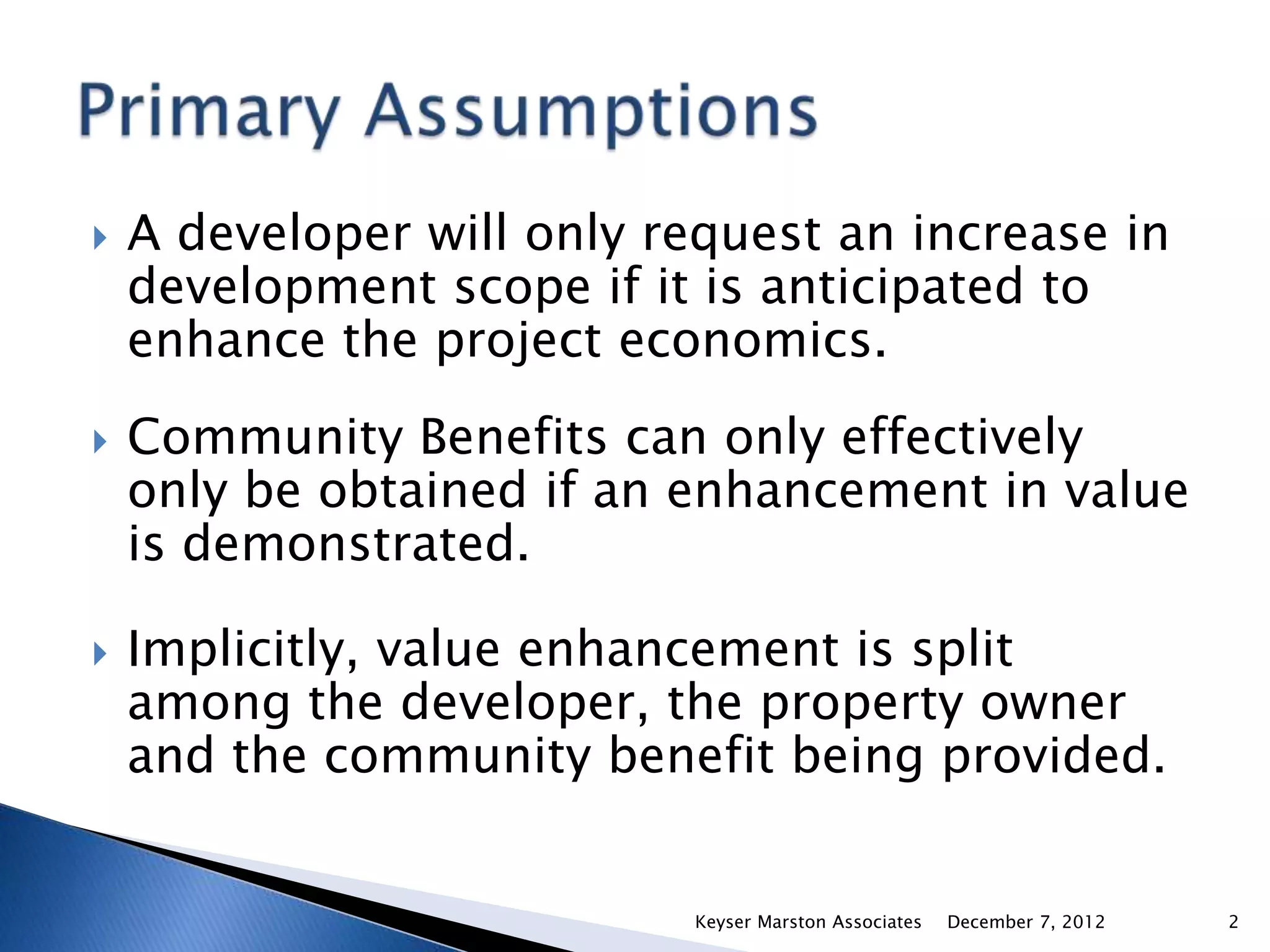    A developer will only request an increase in
    development scope if it is anticipated to
    enhance the project economics.
   Community Benefits can only effectively
    only be obtained if an enhancement in value
    is demonstrated.

   Implicitly, value enhancement is split
    among the developer, the property owner
    and the community benefit being provided.


                           Keyser Marston Associates   December 7, 2012   2
 