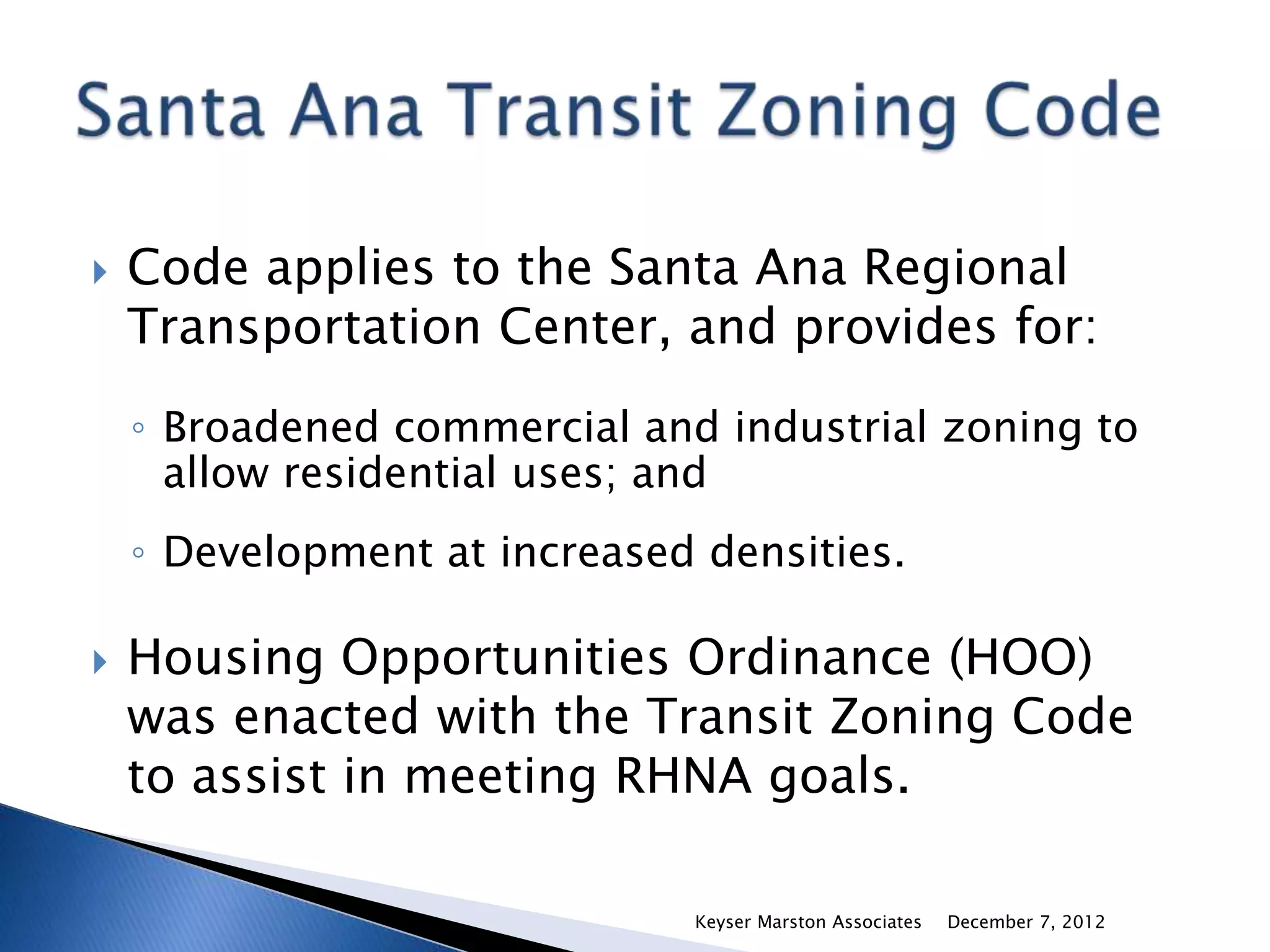    Code applies to the Santa Ana Regional
    Transportation Center, and provides for:
    ◦ Broadened commercial and industrial zoning to
      allow residential uses; and
    ◦ Development at increased densities.

   Housing Opportunities Ordinance (HOO)
    was enacted with the Transit Zoning Code
    to assist in meeting RHNA goals.

                              Keyser Marston Associates   December 7, 2012
 