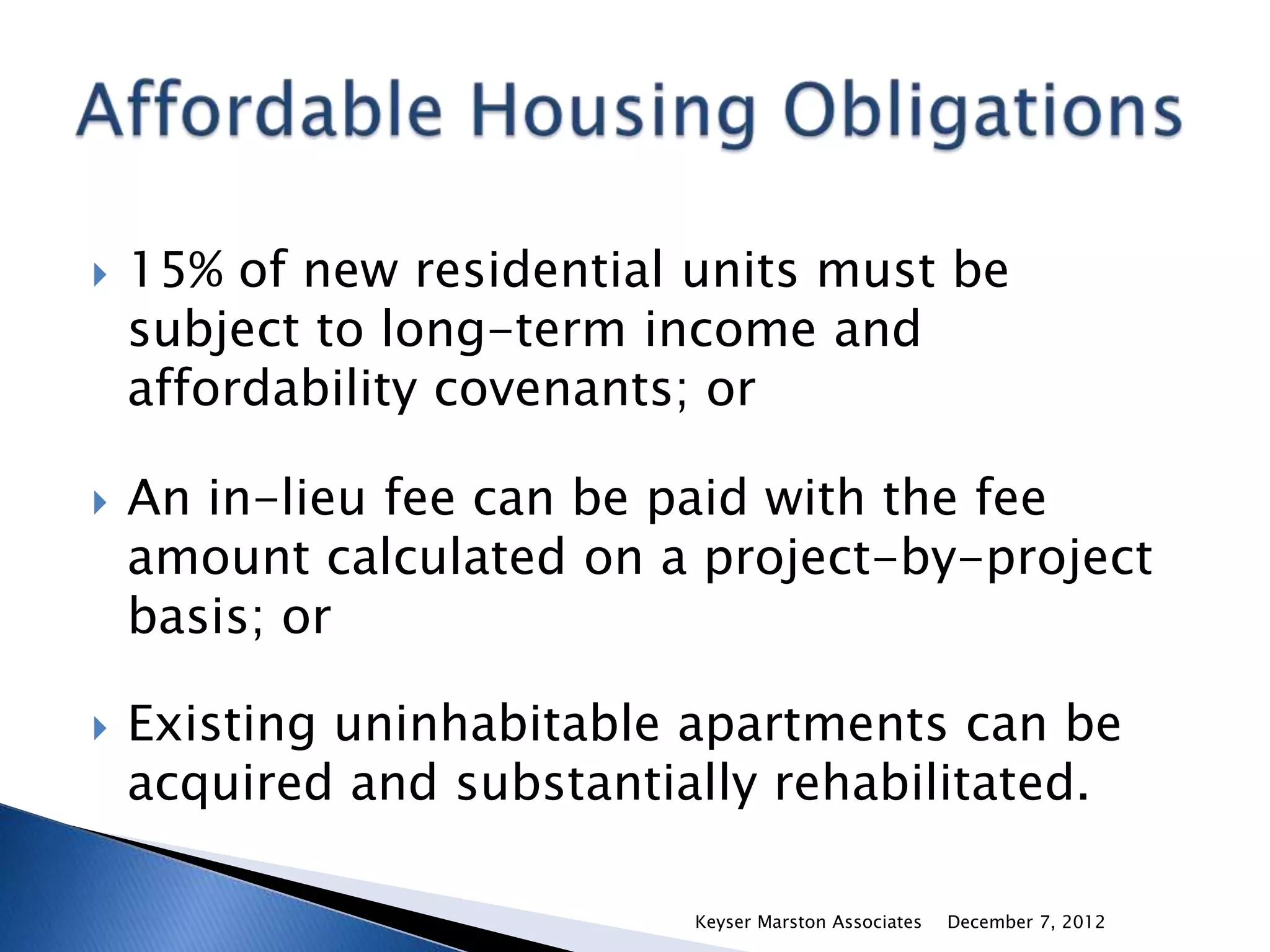    15% of new residential units must be
    subject to long-term income and
    affordability covenants; or

   An in-lieu fee can be paid with the fee
    amount calculated on a project-by-project
    basis; or

   Existing uninhabitable apartments can be
    acquired and substantially rehabilitated.

                           Keyser Marston Associates   December 7, 2012
 
