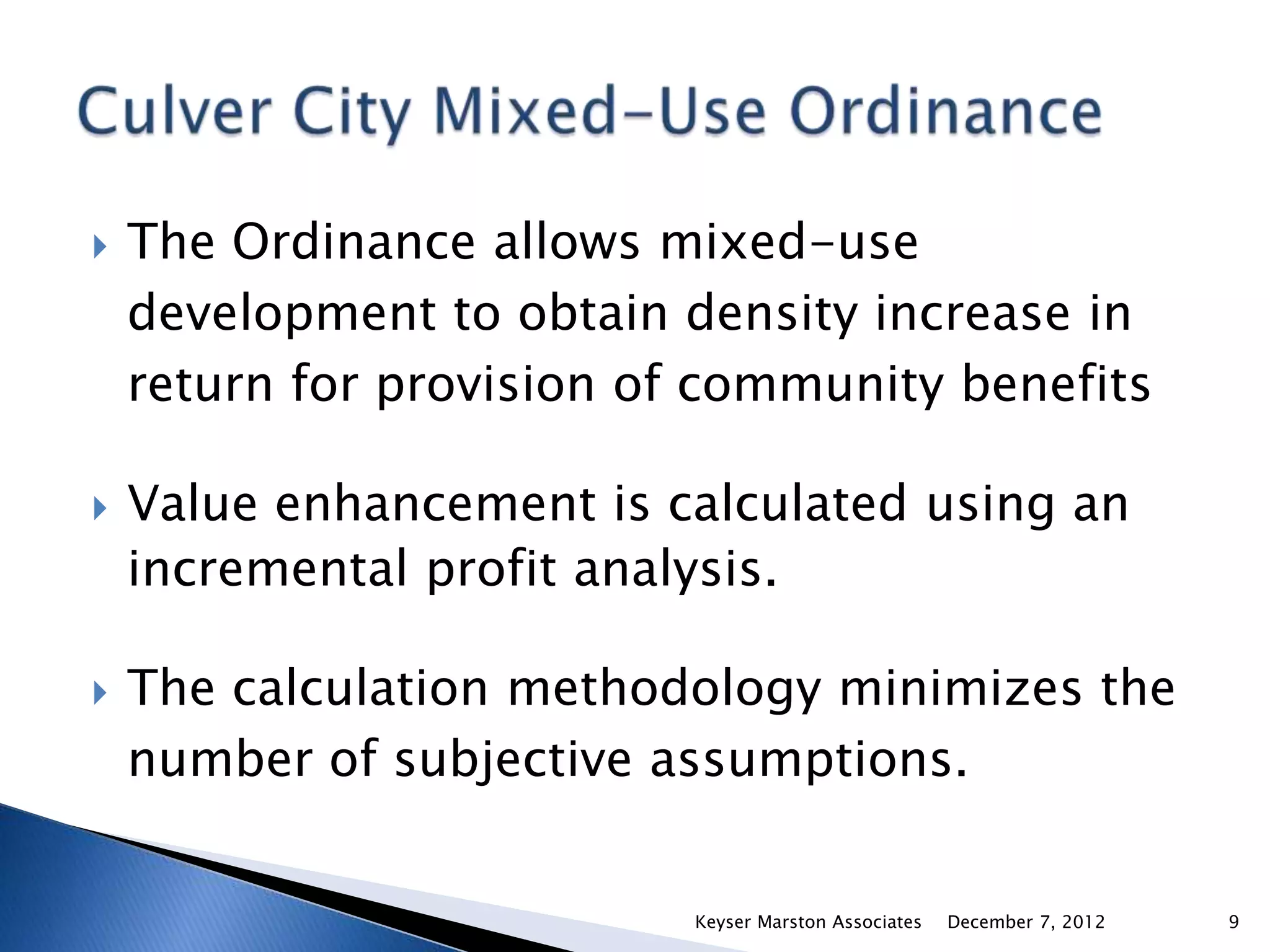    The Ordinance allows mixed-use
    development to obtain density increase in
    return for provision of community benefits

   Value enhancement is calculated using an
    incremental profit analysis.

   The calculation methodology minimizes the
    number of subjective assumptions.


                           Keyser Marston Associates   December 7, 2012   9
 