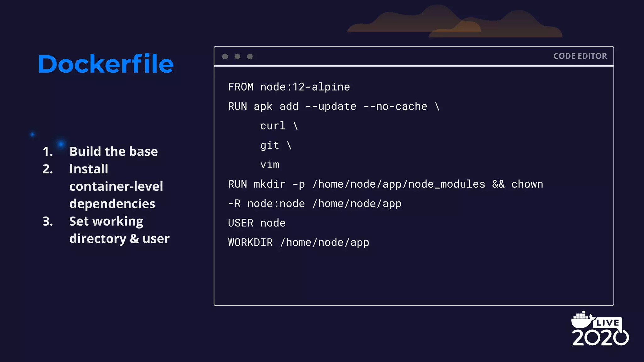 Dockerﬁle CODE EDITOR FROM node:12-alpine RUN apk add --update --no-cache curl git vim RUN mkdir -p /home/node/app/node_modules && chown -R node:node /home/node/app USER node WORKDIR /home/node/app 1. Build the base 2. Install container-level dependencies 3. Set working directory & user 