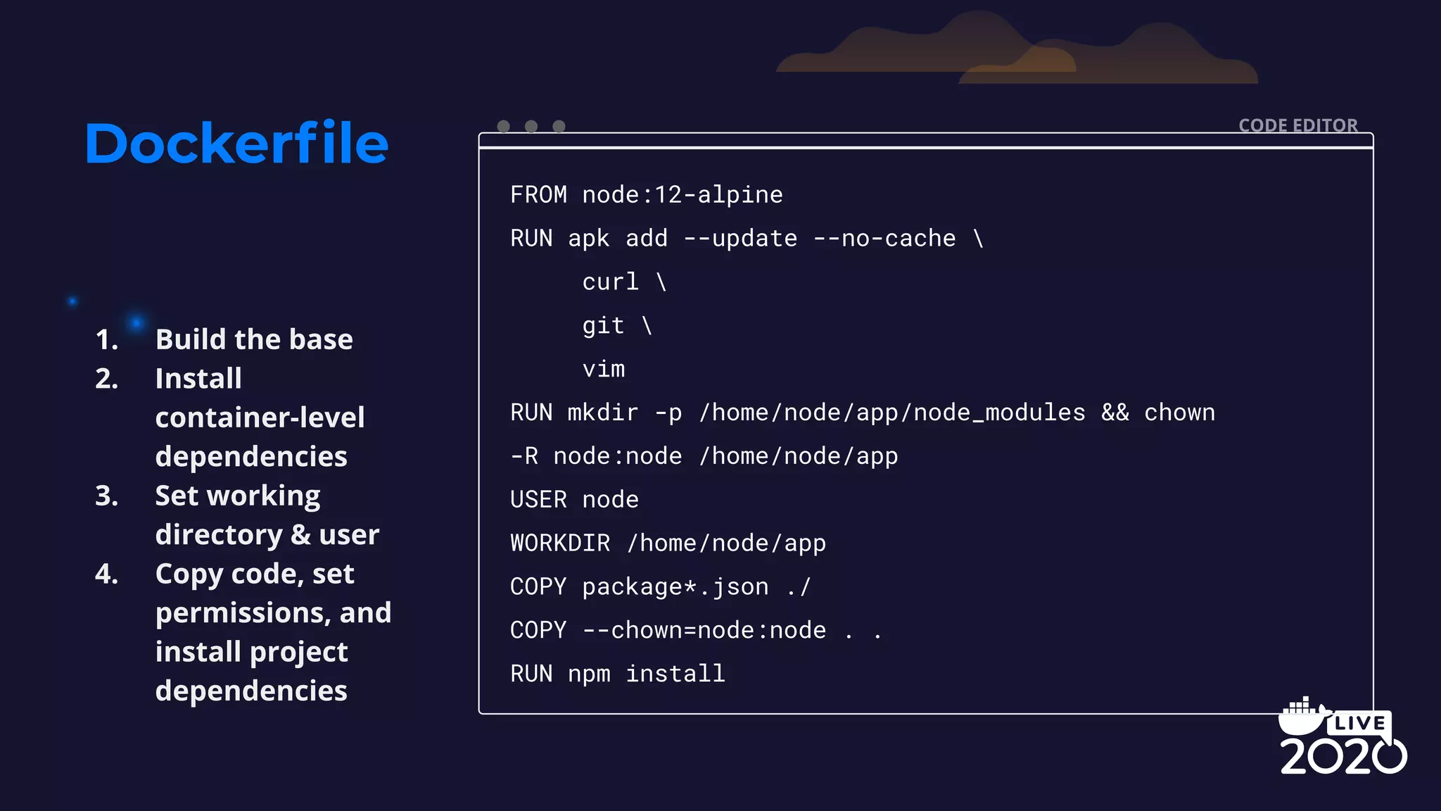Dockerﬁle CODE EDITOR FROM node:12-alpine RUN apk add --update --no-cache curl git vim RUN mkdir -p /home/node/app/node_modules && chown -R node:node /home/node/app USER node WORKDIR /home/node/app COPY package*.json ./ COPY --chown=node:node . . RUN npm install 1. Build the base 2. Install container-level dependencies 3. Set working directory & user 4. Copy code, set permissions, and install project dependencies 