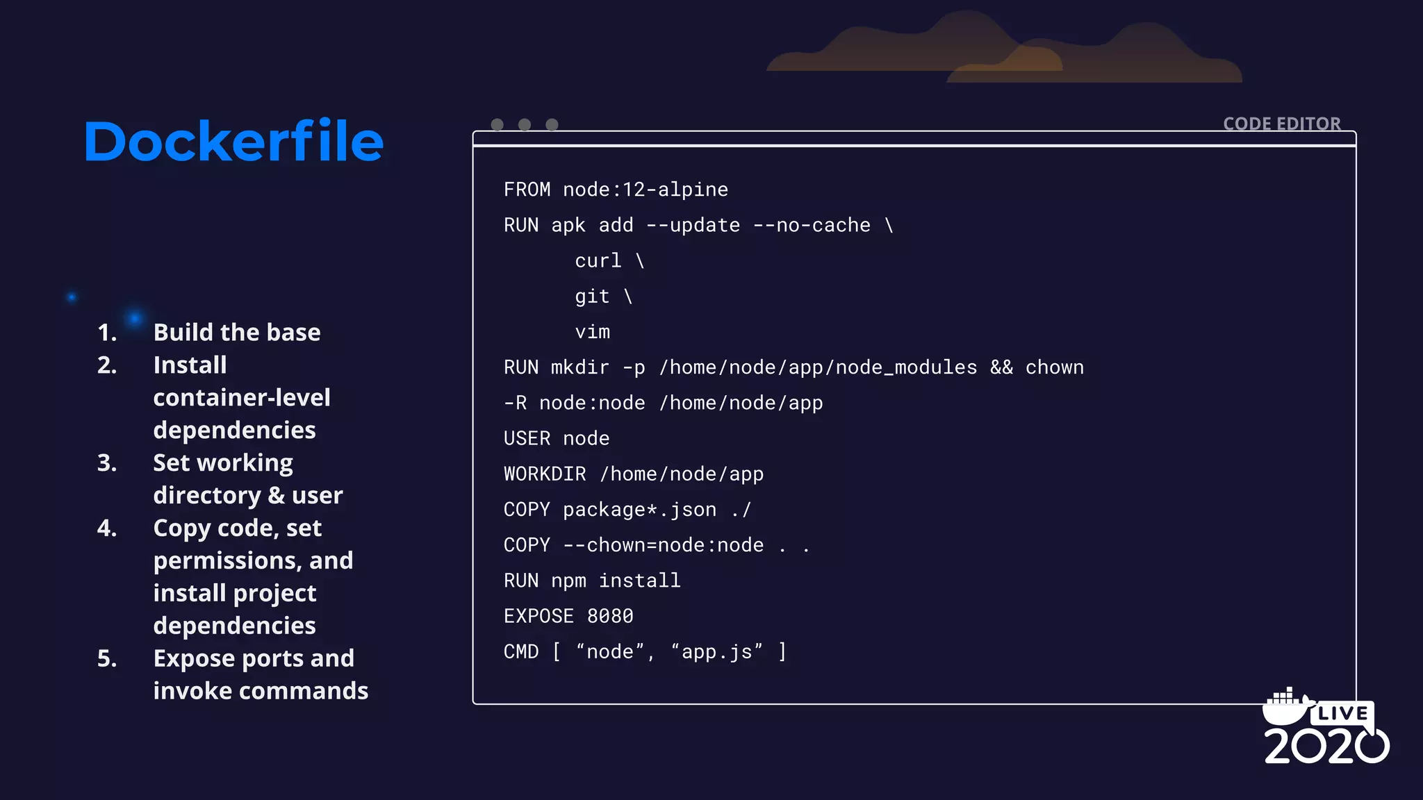 Dockerﬁle CODE EDITOR FROM node:12-alpine RUN apk add --update --no-cache curl git vim RUN mkdir -p /home/node/app/node_modules && chown -R node:node /home/node/app USER node WORKDIR /home/node/app COPY package*.json ./ COPY --chown=node:node . . RUN npm install EXPOSE 8080 CMD [ “node”, “app.js” ] 1. Build the base 2. Install container-level dependencies 3. Set working directory & user 4. Copy code, set permissions, and install project dependencies 5. Expose ports and invoke commands 