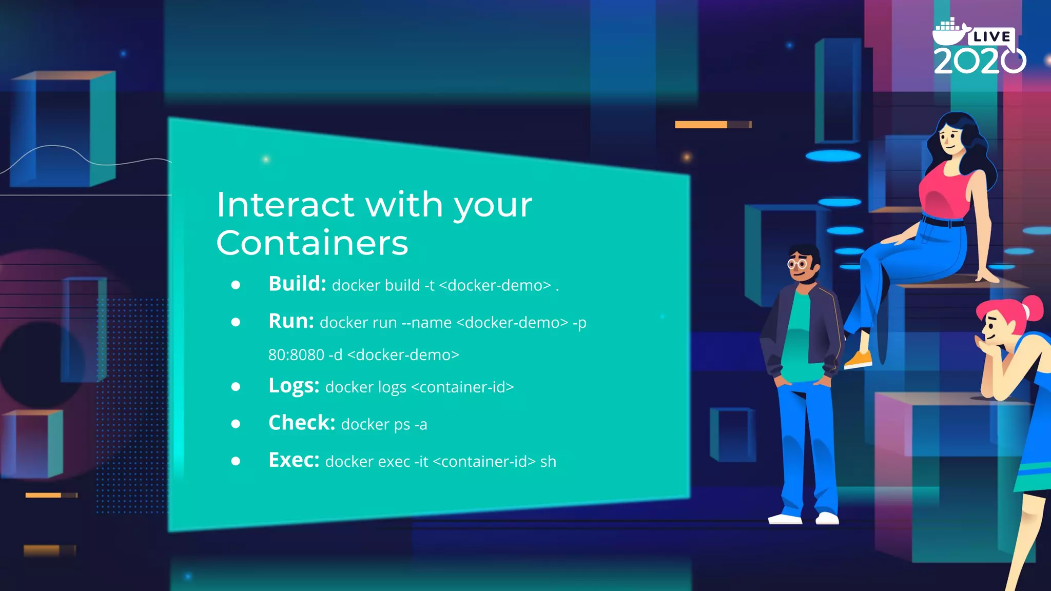 ● Build: docker build -t <docker-demo> . ● Run: docker run --name <docker-demo> -p 80:8080 -d <docker-demo> ● Logs: docker logs <container-id> ● Check: docker ps -a ● Exec: docker exec -it <container-id> sh 