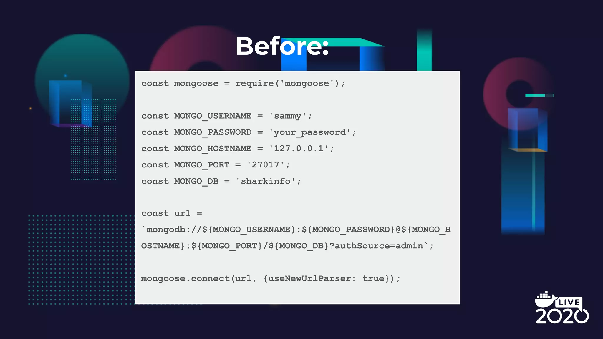Before: const mongoose = require('mongoose'); const MONGO_USERNAME = 'sammy'; const MONGO_PASSWORD = 'your_password'; const MONGO_HOSTNAME = '127.0.0.1'; const MONGO_PORT = '27017'; const MONGO_DB = 'sharkinfo'; const url = `mongodb://${MONGO_USERNAME}:${MONGO_PASSWORD}@${MONGO_H OSTNAME}:${MONGO_PORT}/${MONGO_DB}?authSource=admin`; mongoose.connect(url, {useNewUrlParser: true}); 
