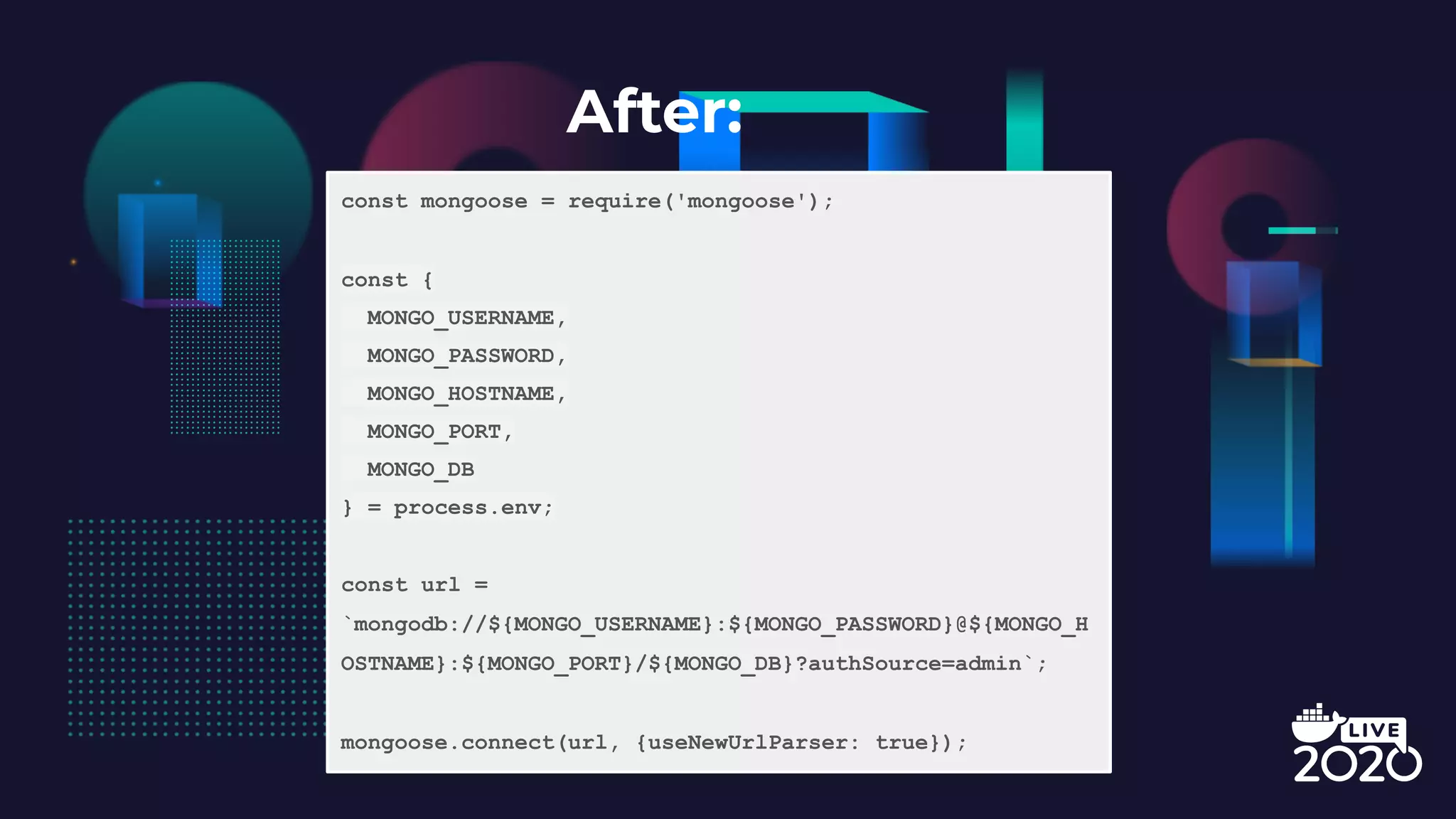 After: const mongoose = require('mongoose'); const { MONGO_USERNAME, MONGO_PASSWORD, MONGO_HOSTNAME, MONGO_PORT, MONGO_DB } = process.env; const url = `mongodb://${MONGO_USERNAME}:${MONGO_PASSWORD}@${MONGO_H OSTNAME}:${MONGO_PORT}/${MONGO_DB}?authSource=admin`; mongoose.connect(url, {useNewUrlParser: true}); 