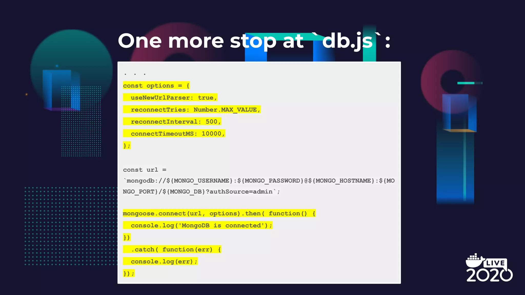 One more stop at `db.js`: . . . const options = { useNewUrlParser: true, reconnectTries: Number.MAX_VALUE, reconnectInterval: 500, connectTimeoutMS: 10000, }; const url = `mongodb://${MONGO_USERNAME}:${MONGO_PASSWORD}@${MONGO_HOSTNAME}:${MO NGO_PORT}/${MONGO_DB}?authSource=admin`; mongoose.connect(url, options).then( function() { console.log('MongoDB is connected'); }) .catch( function(err) { console.log(err); }); 