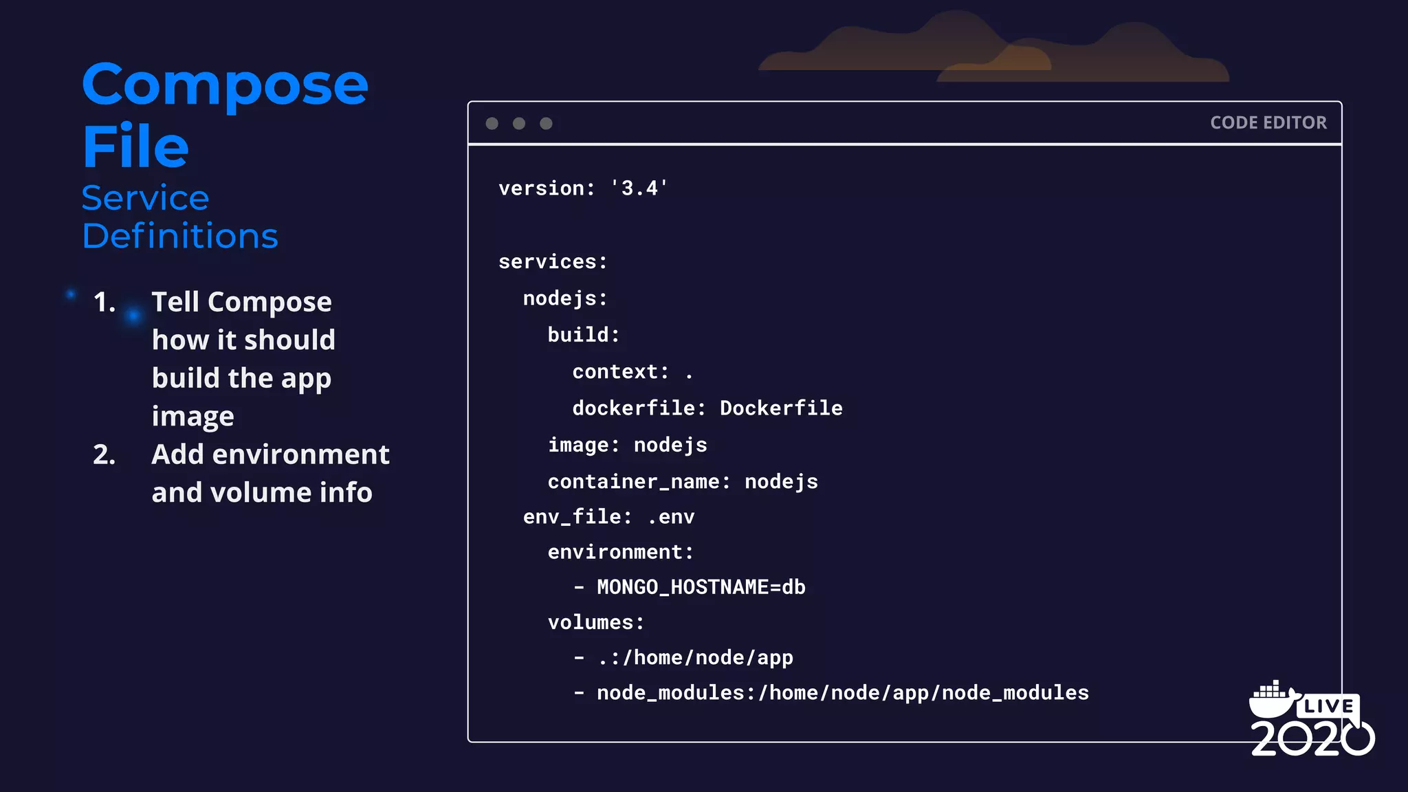 Compose File CODE EDITOR version: '3.4' services: nodejs: build: context: . dockerfile: Dockerfile image: nodejs container_name: nodejs env_file: .env environment: - MONGO_HOSTNAME=db volumes: - .:/home/node/app - node_modules:/home/node/app/node_modules 1. Tell Compose how it should build the app image 2. Add environment and volume info 