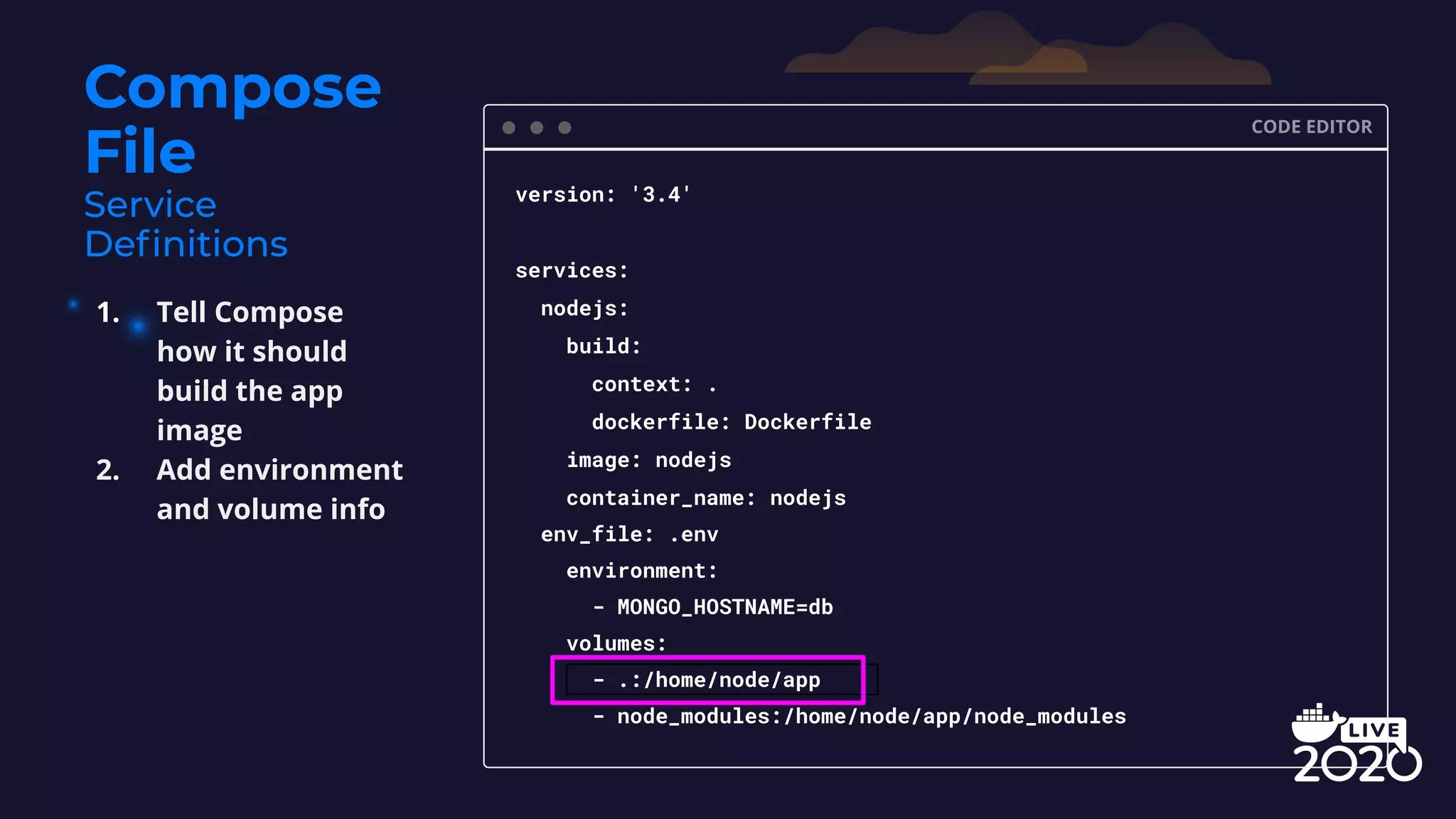 Compose File CODE EDITOR version: '3.4' services: nodejs: build: context: . dockerfile: Dockerfile image: nodejs container_name: nodejs env_file: .env environment: - MONGO_HOSTNAME=db volumes: - .:/home/node/app - node_modules:/home/node/app/node_modules 1. Tell Compose how it should build the app image 2. Add environment and volume info 