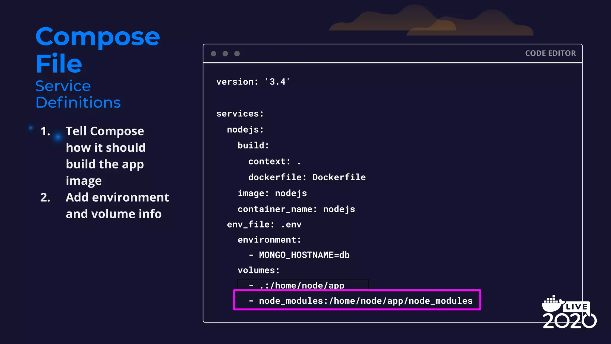 Compose File CODE EDITOR version: '3.4' services: nodejs: build: context: . dockerfile: Dockerfile image: nodejs container_name: nodejs env_file: .env environment: - MONGO_HOSTNAME=db volumes: - .:/home/node/app - node_modules:/home/node/app/node_modules 1. Tell Compose how it should build the app image 2. Add environment and volume info 