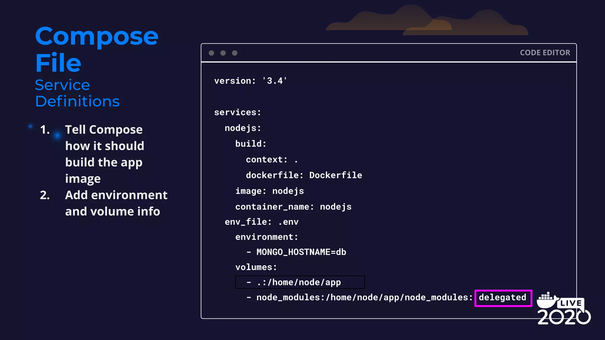 Compose File CODE EDITOR version: '3.4' services: nodejs: build: context: . dockerfile: Dockerfile image: nodejs container_name: nodejs env_file: .env environment: - MONGO_HOSTNAME=db volumes: - .:/home/node/app - node_modules:/home/node/app/node_modules: delegated 1. Tell Compose how it should build the app image 2. Add environment and volume info 