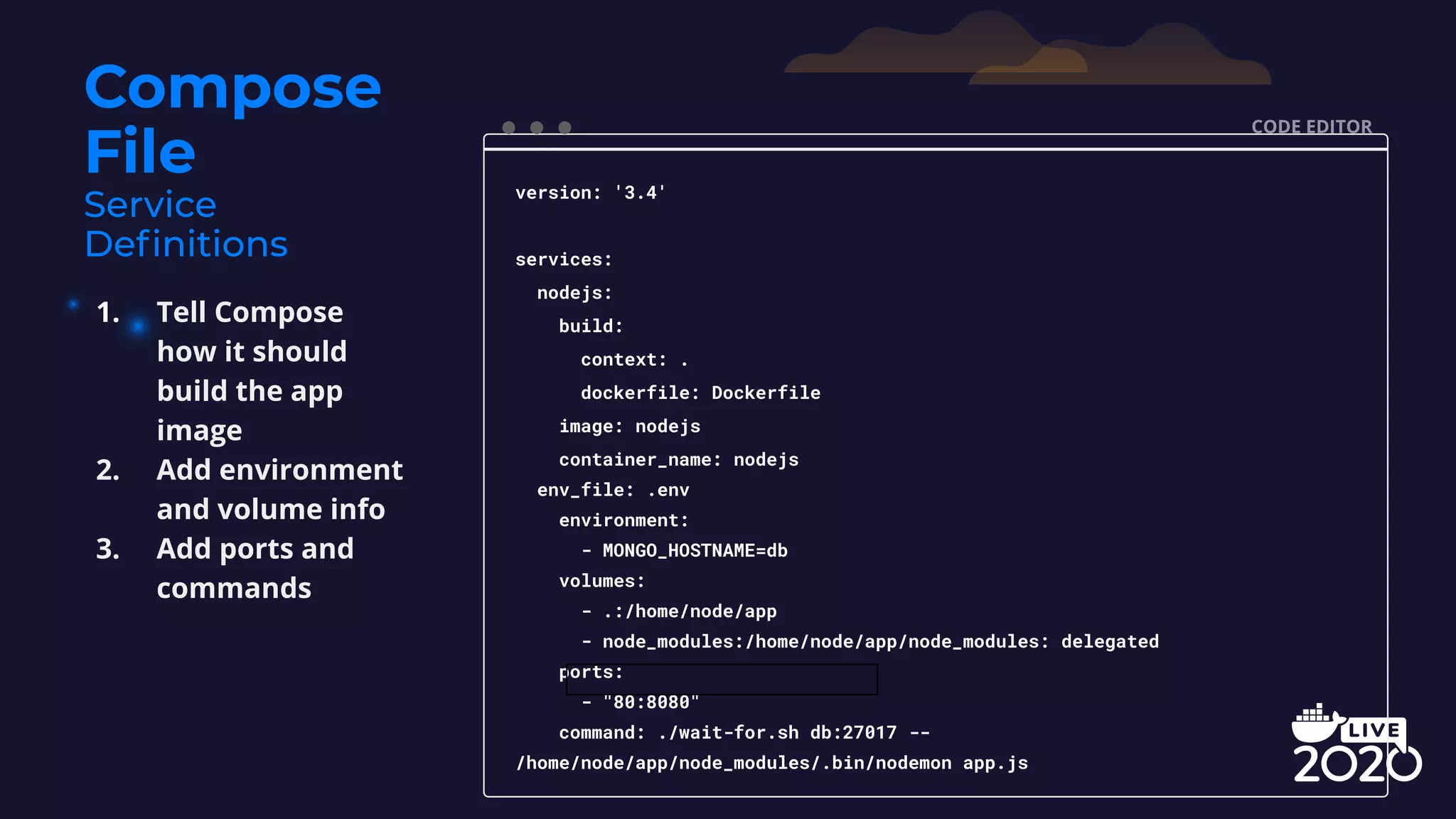 Compose File CODE EDITOR version: '3.4' services: nodejs: build: context: . dockerfile: Dockerfile image: nodejs container_name: nodejs env_file: .env environment: - MONGO_HOSTNAME=db volumes: - .:/home/node/app - node_modules:/home/node/app/node_modules: delegated ports: - "80:8080" command: ./wait-for.sh db:27017 -- /home/node/app/node_modules/.bin/nodemon app.js 1. Tell Compose how it should build the app image 2. Add environment and volume info 3. Add ports and commands 