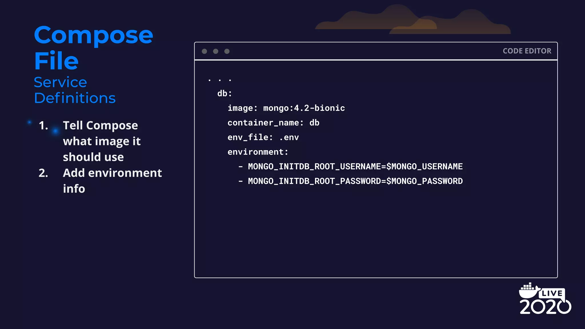 Compose File CODE EDITOR . . . db: image: mongo:4.2-bionic container_name: db env_file: .env environment: - MONGO_INITDB_ROOT_USERNAME=$MONGO_USERNAME - MONGO_INITDB_ROOT_PASSWORD=$MONGO_PASSWORD 1. Tell Compose what image it should use 2. Add environment info 