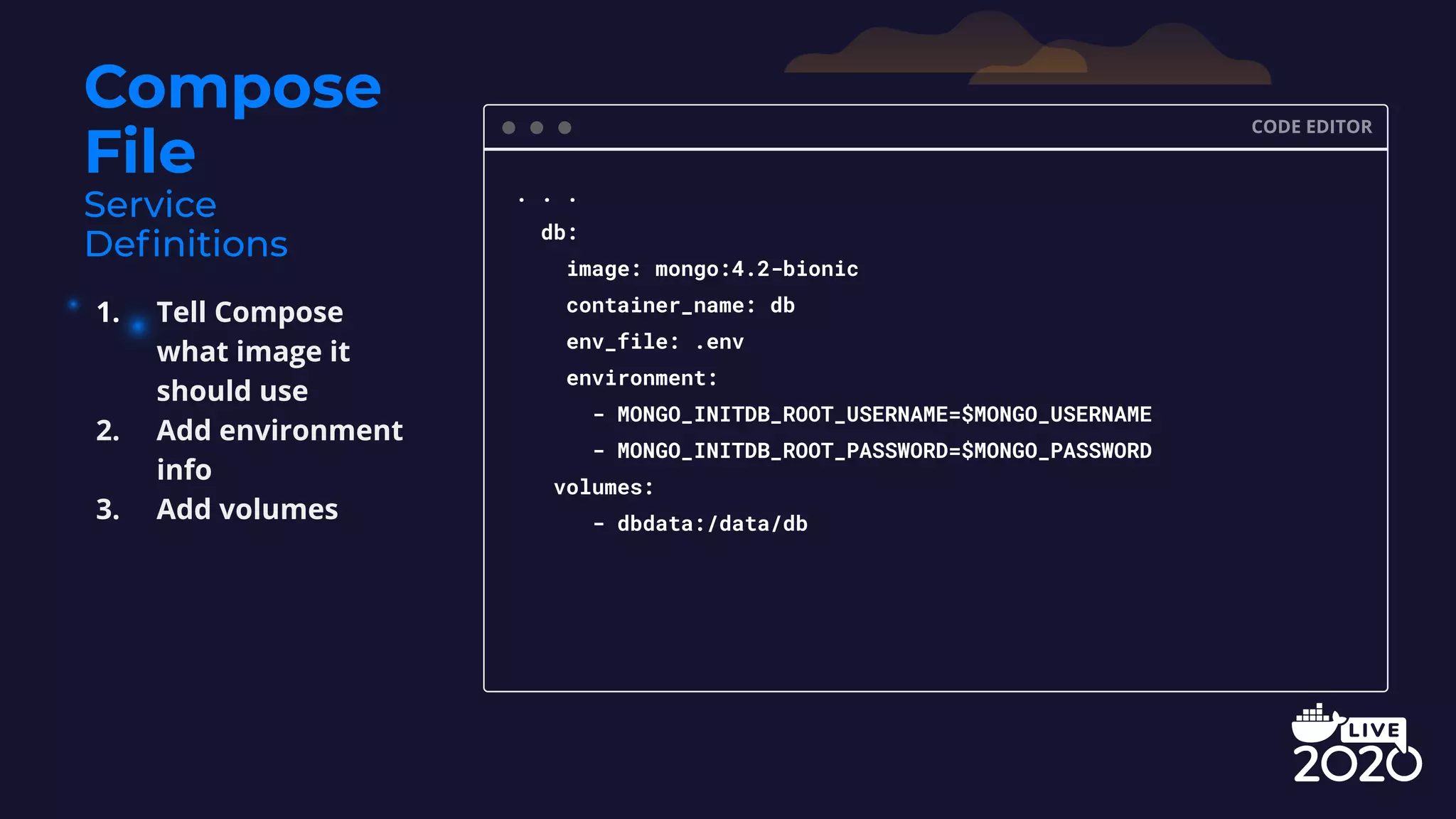 Compose File CODE EDITOR . . . db: image: mongo:4.2-bionic container_name: db env_file: .env environment: - MONGO_INITDB_ROOT_USERNAME=$MONGO_USERNAME - MONGO_INITDB_ROOT_PASSWORD=$MONGO_PASSWORD volumes: - dbdata:/data/db 1. Tell Compose what image it should use 2. Add environment info 3. Add volumes 