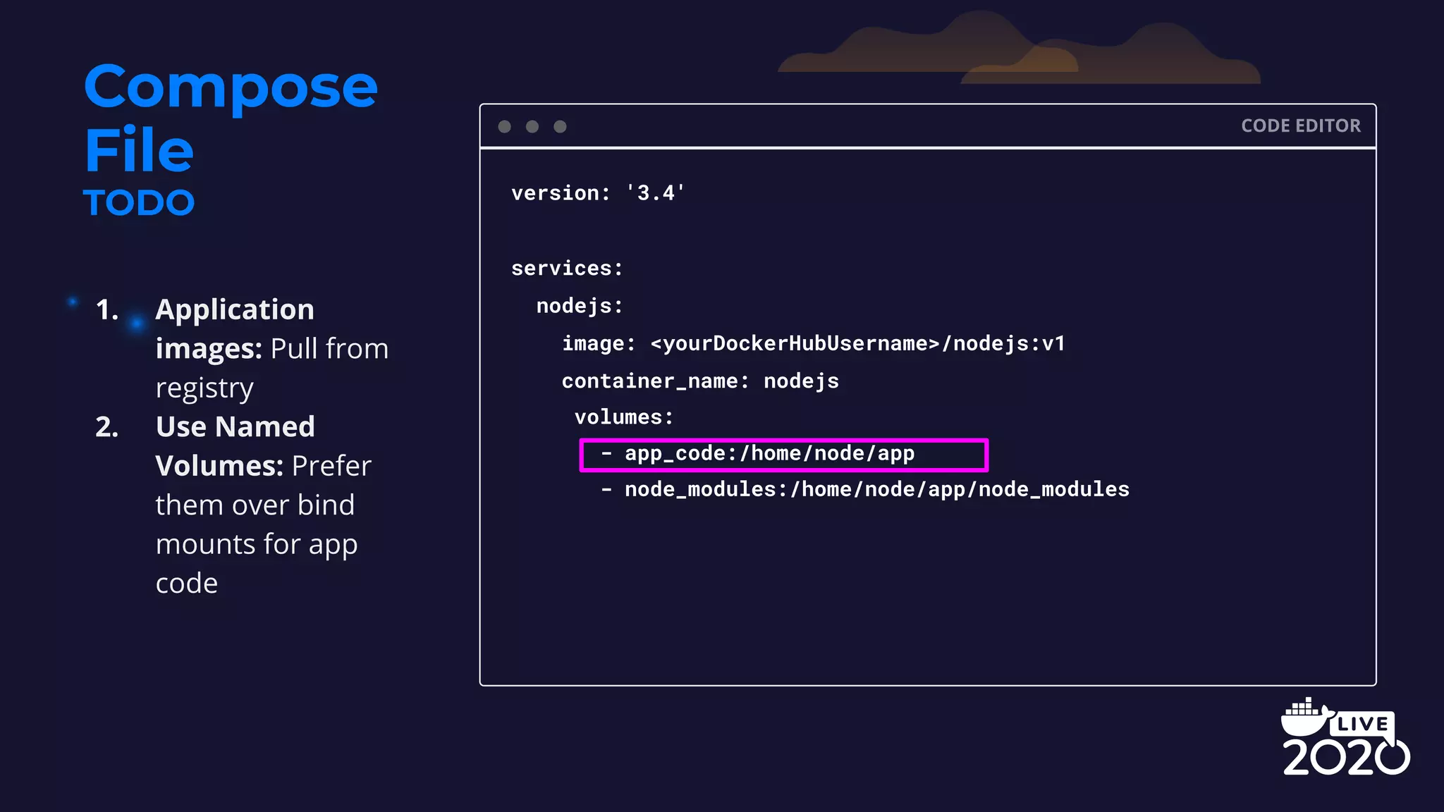 Compose File TODO CODE EDITOR version: '3.4' services: nodejs: image: <yourDockerHubUsername>/nodejs:v1 container_name: nodejs volumes: - app_code:/home/node/app - node_modules:/home/node/app/node_modules 1. Application images: Pull from registry 2. Use Named Volumes: Prefer them over bind mounts for app code 