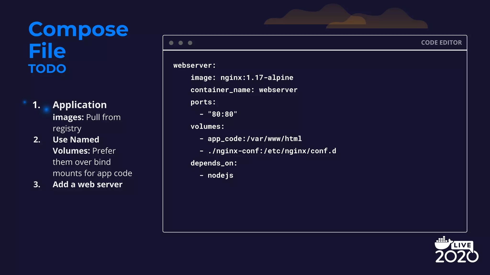 Compose File TODO CODE EDITOR webserver: image: nginx:1.17-alpine container_name: webserver ports: - "80:80" volumes: - app_code:/var/www/html - ./nginx-conf:/etc/nginx/conf.d depends_on: - nodejs 1. Application images: Pull from registry 2. Use Named Volumes: Prefer them over bind mounts for app code 3. Add a web server 
