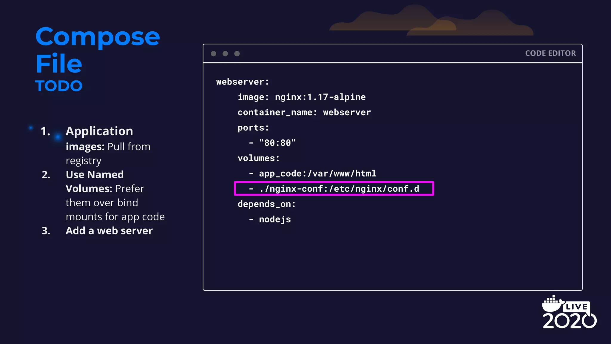 Compose File TODO CODE EDITOR webserver: image: nginx:1.17-alpine container_name: webserver ports: - "80:80" volumes: - app_code:/var/www/html - ./nginx-conf:/etc/nginx/conf.d depends_on: - nodejs 1. Application images: Pull from registry 2. Use Named Volumes: Prefer them over bind mounts for app code 3. Add a web server 
