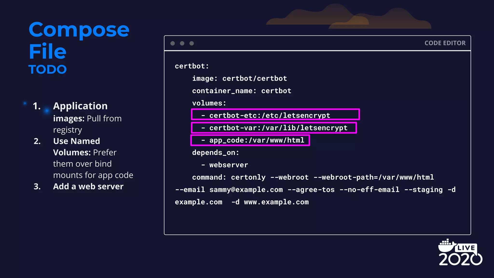 Compose File TODO CODE EDITOR certbot: image: certbot/certbot container_name: certbot volumes: - certbot-etc:/etc/letsencrypt - certbot-var:/var/lib/letsencrypt - app_code:/var/www/html depends_on: - webserver command: certonly --webroot --webroot-path=/var/www/html --email sammy@example.com --agree-tos --no-eff-email --staging -d example.com -d www.example.com 1. Application images: Pull from registry 2. Use Named Volumes: Prefer them over bind mounts for app code 3. Add a web server 