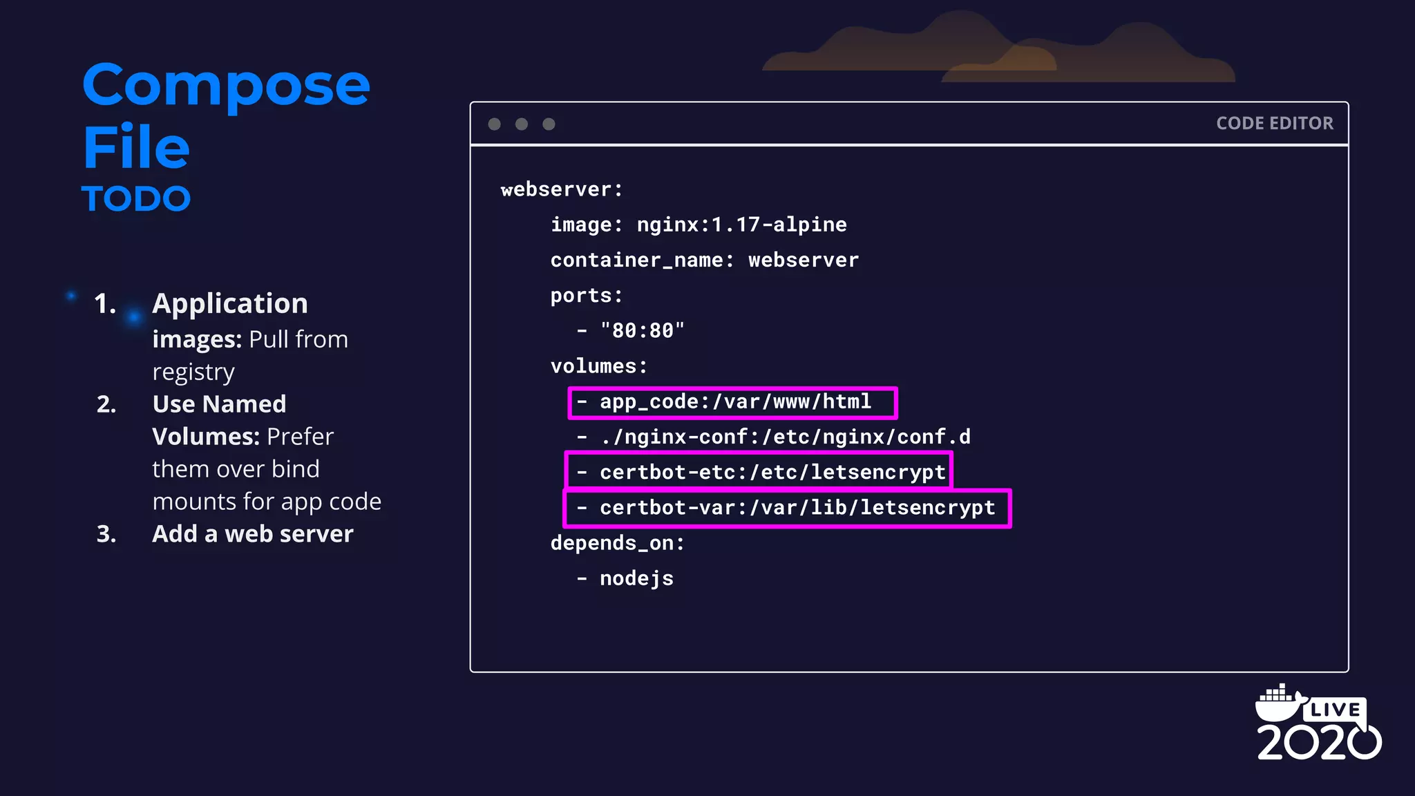 Compose File TODO CODE EDITOR webserver: image: nginx:1.17-alpine container_name: webserver ports: - "80:80" volumes: - app_code:/var/www/html - ./nginx-conf:/etc/nginx/conf.d - certbot-etc:/etc/letsencrypt - certbot-var:/var/lib/letsencrypt depends_on: - nodejs 1. Application images: Pull from registry 2. Use Named Volumes: Prefer them over bind mounts for app code 3. Add a web server 