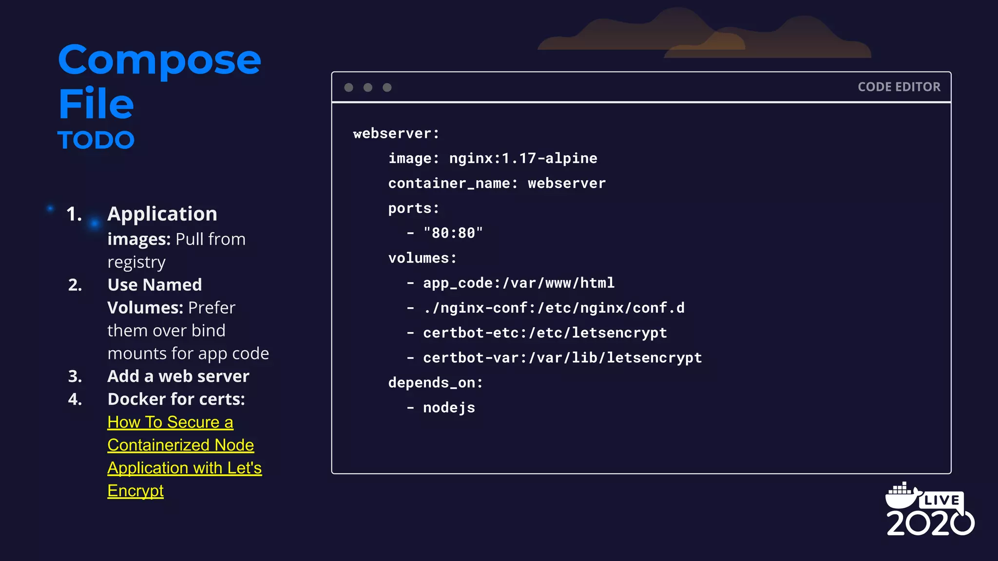 Compose File TODO CODE EDITOR webserver: image: nginx:1.17-alpine container_name: webserver ports: - "80:80" volumes: - app_code:/var/www/html - ./nginx-conf:/etc/nginx/conf.d - certbot-etc:/etc/letsencrypt - certbot-var:/var/lib/letsencrypt depends_on: - nodejs 1. Application images: Pull from registry 2. Use Named Volumes: Prefer them over bind mounts for app code 3. Add a web server 4. Docker for certs: How To Secure a Containerized Node Application with Let's Encrypt 