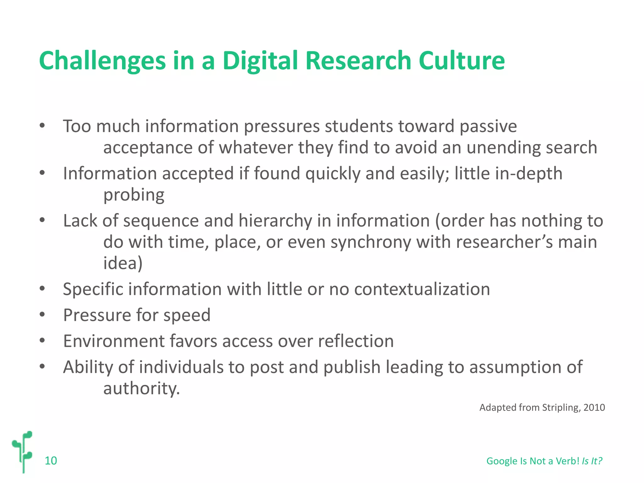 Challenges in a Digital Research Culture 
• Too much information pressures students toward passive 
10 
acceptance of whatever they find to avoid an unending search 
• Information accepted if found quickly and easily; little in-depth 
probing 
• Lack of sequence and hierarchy in information (order has nothing to 
do with time, place, or even synchrony with researcher’s main 
idea) 
• Specific information with little or no contextualization 
• Pressure for speed 
• Environment favors access over reflection 
• Ability of individuals to post and publish leading to assumption of 
authority. 
Adapted from Stripling, 2010 
Google Is Not a Verb! Is It? 
 