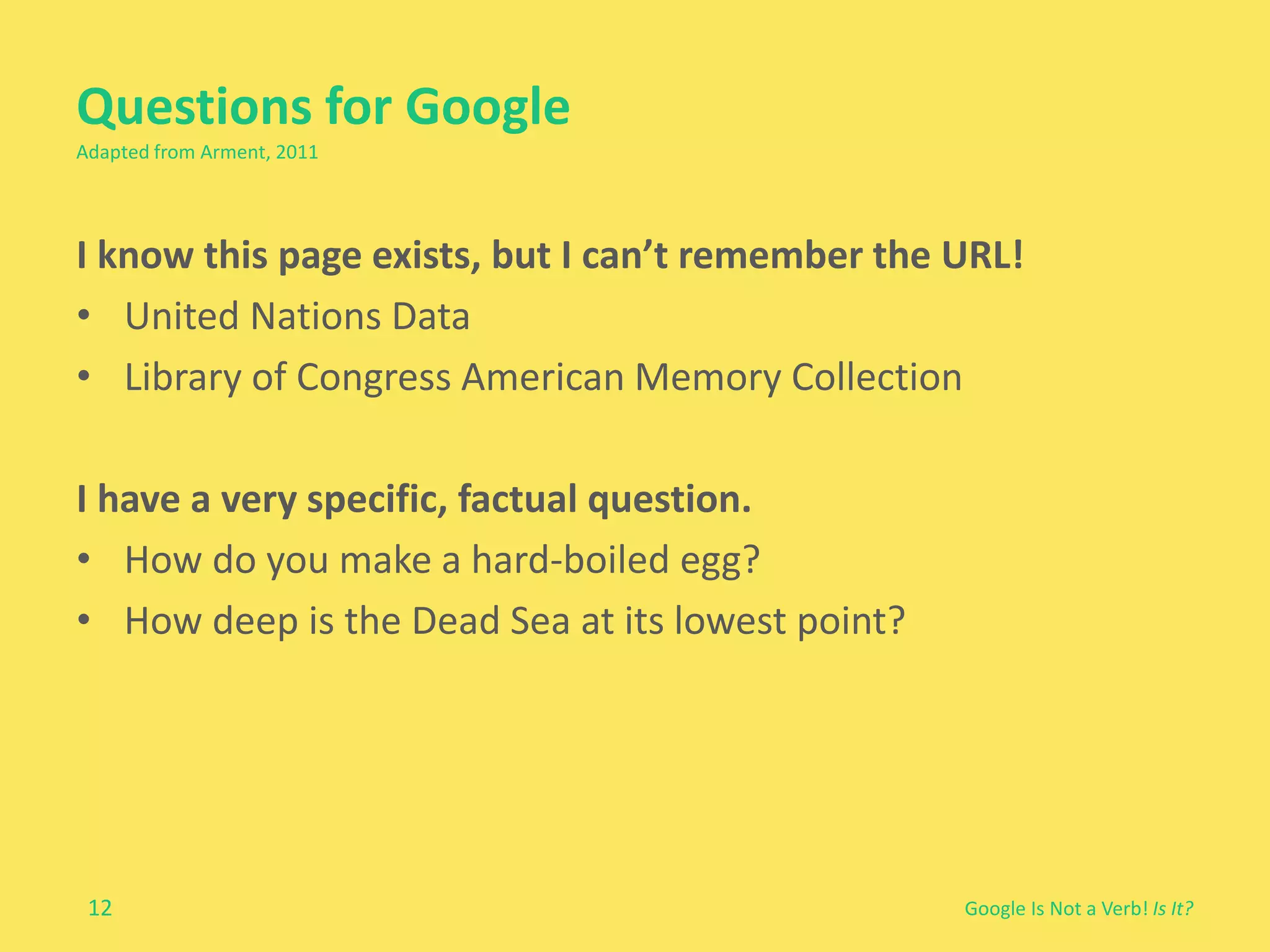 Questions for Google 
Adapted from Arment, 2011 
I know this page exists, but I can’t remember the URL! 
• United Nations Data 
• Library of Congress American Memory Collection 
12 
Google Is Not a Verb! Is It? 
I have a very specific, factual question. 
• How do you make a hard-boiled egg? 
• How deep is the Dead Sea at its lowest point? 
 