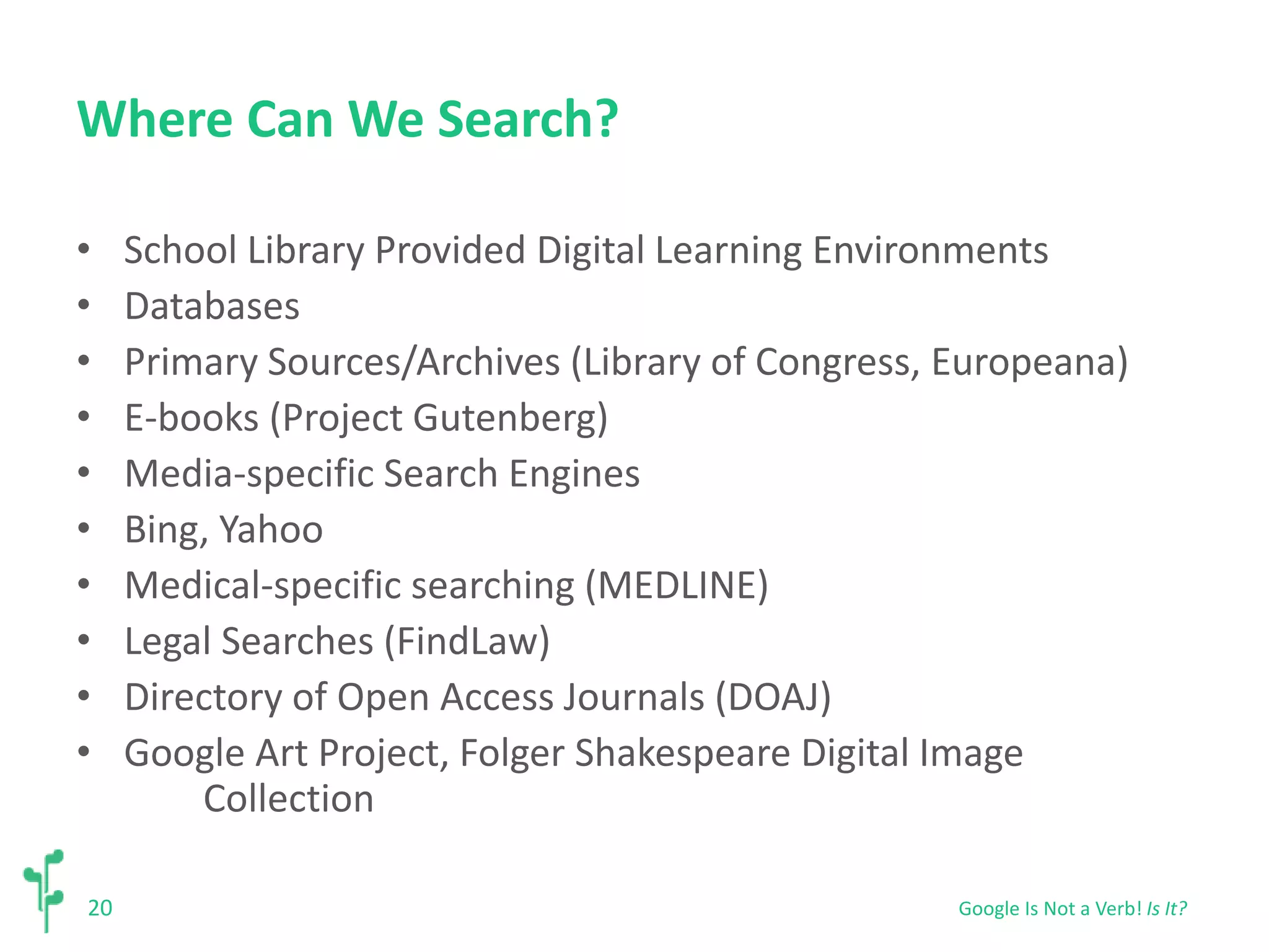 Where Can We Search? 
• School Library Provided Digital Learning Environments 
• Databases 
• Primary Sources/Archives (Library of Congress, Europeana) 
• E-books (Project Gutenberg) 
• Media-specific Search Engines 
• Bing, Yahoo 
• Medical-specific searching (MEDLINE) 
• Legal Searches (FindLaw) 
• Directory of Open Access Journals (DOAJ) 
• Google Art Project, Folger Shakespeare Digital Image 
20 
Collection 
Google Is Not a Verb! Is It? 
 