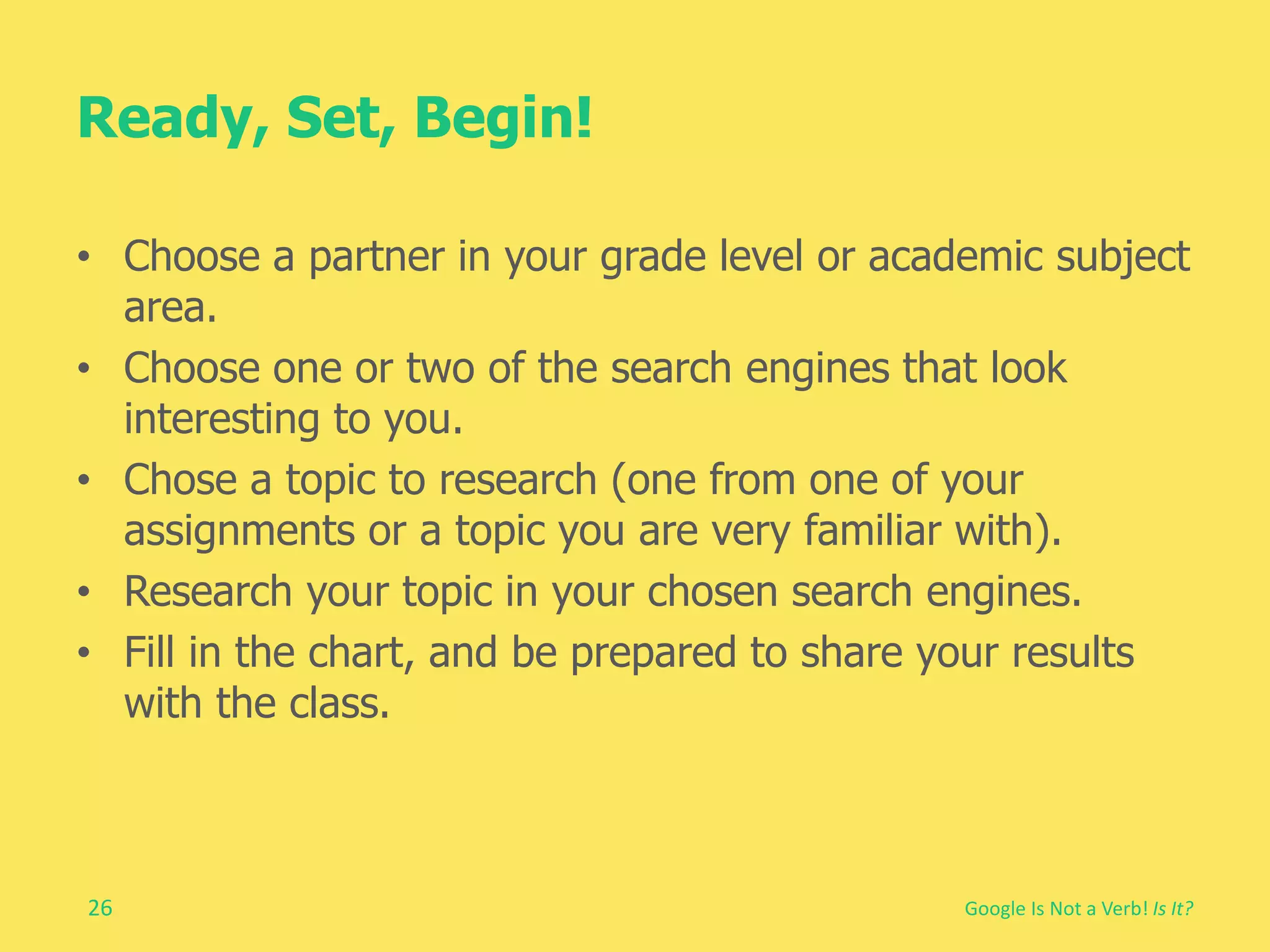 Ready, Set, Begin! 
• Choose a partner in your grade level or academic subject 
26 
Google Is Not a Verb! Is It? 
area. 
• Choose one or two of the search engines that look 
interesting to you. 
• Chose a topic to research (one from one of your 
assignments or a topic you are very familiar with). 
• Research your topic in your chosen search engines. 
• Fill in the chart, and be prepared to share your results 
with the class. 
 