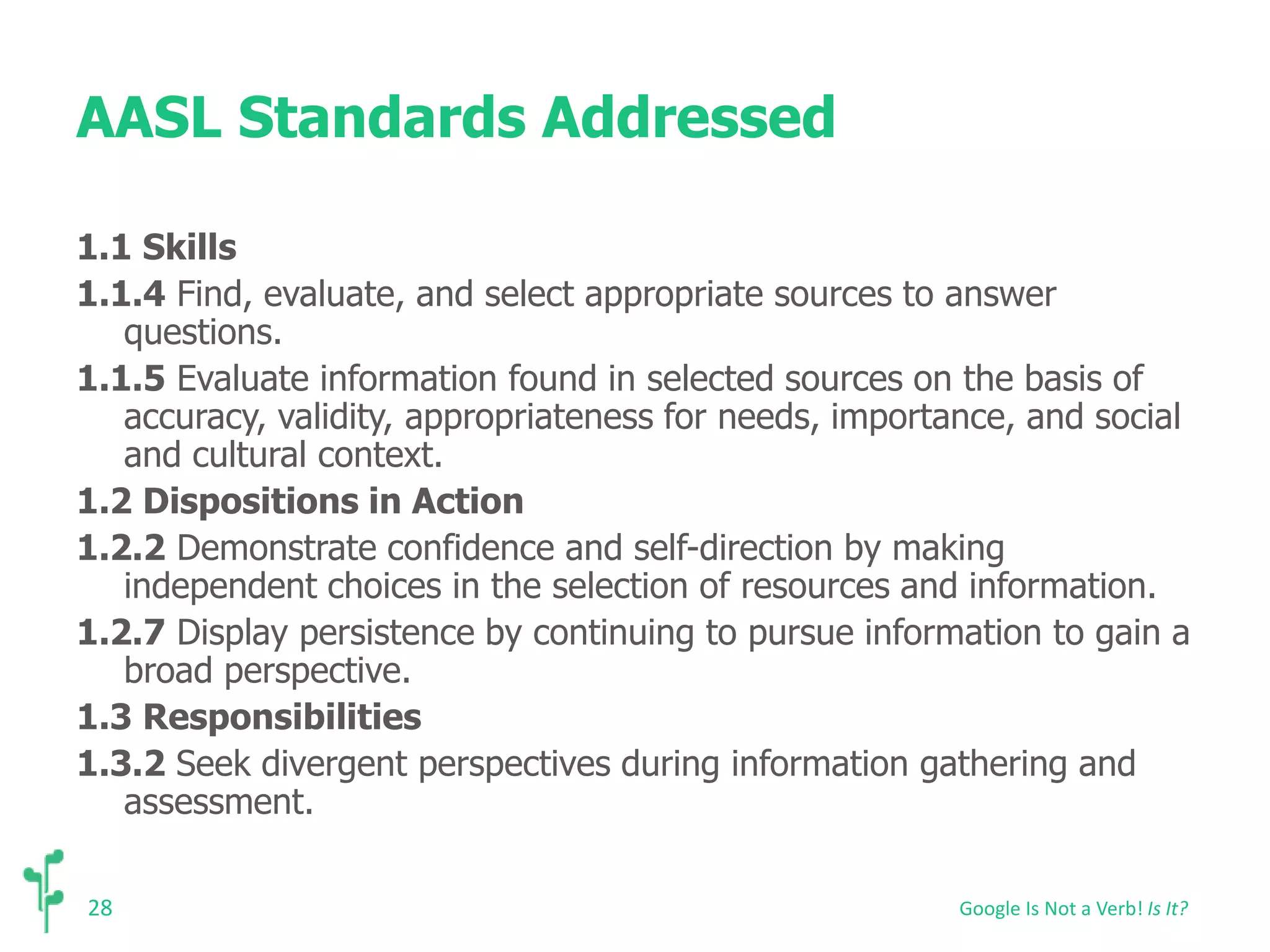 AASL Standards Addressed 
1.1 Skills 
1.1.4 Find, evaluate, and select appropriate sources to answer 
28 
questions. 
1.1.5 Evaluate information found in selected sources on the basis of 
accuracy, validity, appropriateness for needs, importance, and social 
and cultural context. 
1.2 Dispositions in Action 
1.2.2 Demonstrate confidence and self-direction by making 
independent choices in the selection of resources and information. 
1.2.7 Display persistence by continuing to pursue information to gain a 
broad perspective. 
1.3 Responsibilities 
1.3.2 Seek divergent perspectives during information gathering and 
assessment. 
Google Is Not a Verb! Is It? 
 