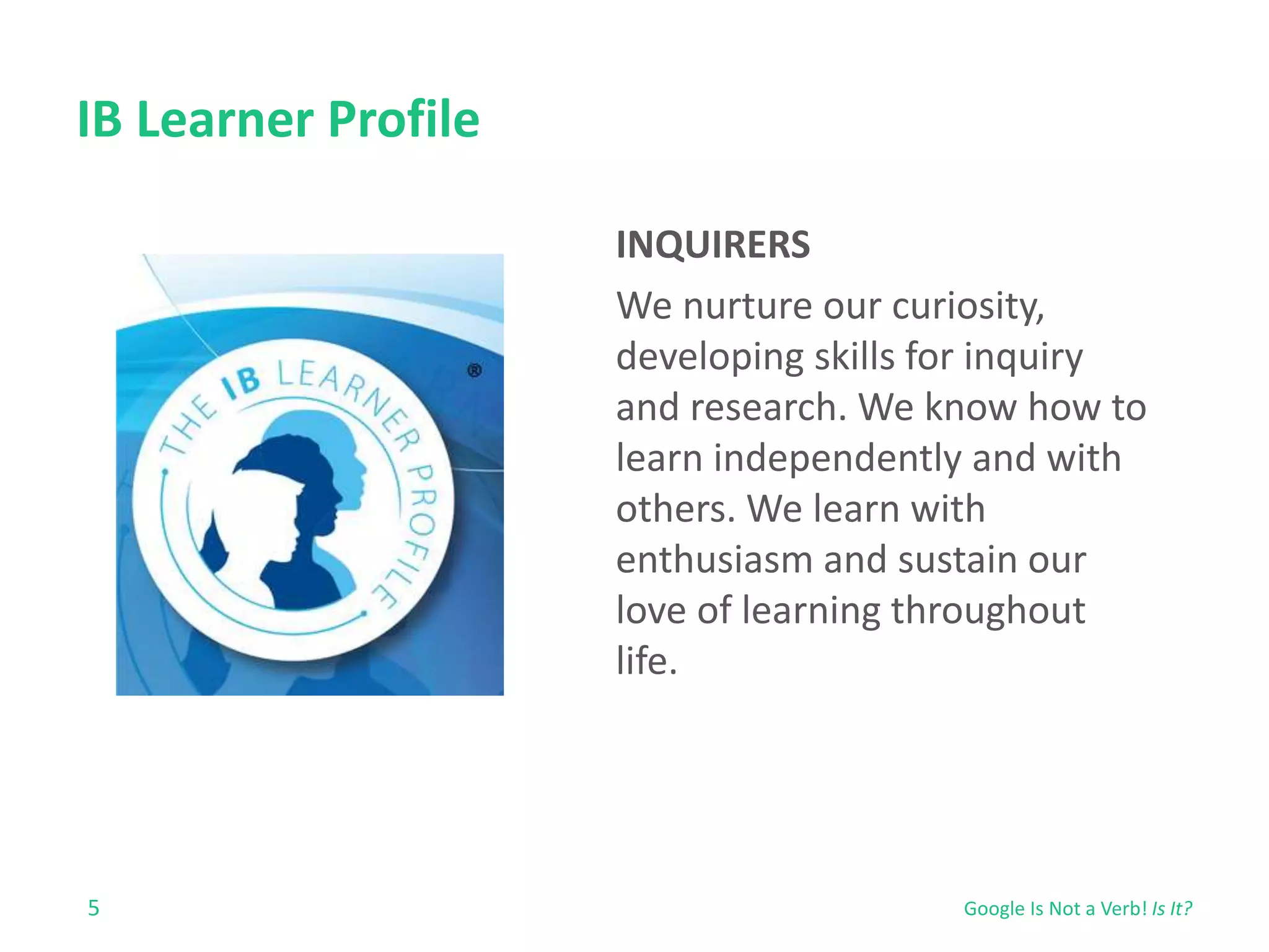 IB Learner Profile 
5 
INQUIRERS 
We nurture our curiosity, 
developing skills for inquiry 
and research. We know how to 
learn independently and with 
others. We learn with 
enthusiasm and sustain our 
love of learning throughout 
life. 
Google Is Not a Verb! Is It? 
 