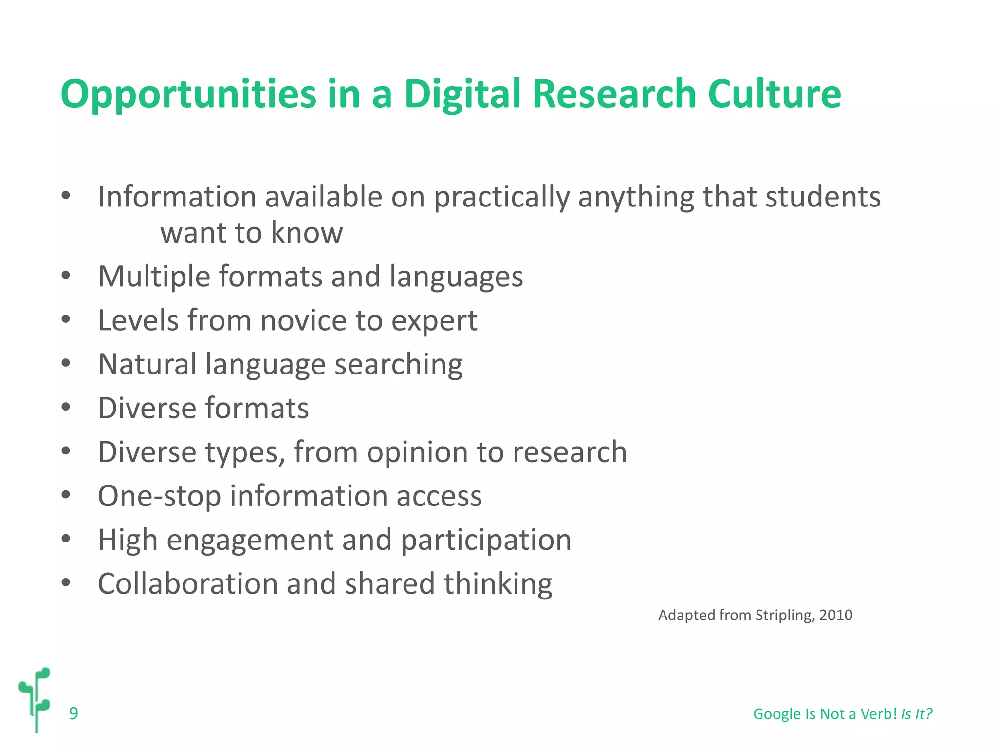 Opportunities in a Digital Research Culture 
• Information available on practically anything that students 
9 
want to know 
• Multiple formats and languages 
• Levels from novice to expert 
• Natural language searching 
• Diverse formats 
• Diverse types, from opinion to research 
• One-stop information access 
• High engagement and participation 
• Collaboration and shared thinking 
Adapted from Stripling, 2010 
Google Is Not a Verb! Is It? 
 