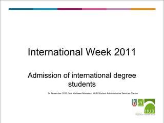Admission of international degree students 24 November 2010, Mrs Kathleen Monsieur, HUB Student Administrative Services Centre International Week 2011 