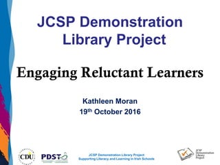 JCSP Demonstration Library Project
Supporting Literacy and Learning in Irish Schools
JCSP Demonstration
Library Project
Engaging Reluctant Learners
Kathleen Moran
19th October 2016
 