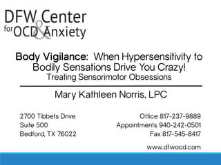Body Vigilance: When Hypersensitivity to
Bodily Sensations Drive You Crazy!
Treating Sensorimotor Obsessions
Mary Kathleen Norris, LPC
2700 Tibbets Drive Office 817-237-9889
Suite 500 Appointments 940-242-0501
Bedford, TX 76022 Fax 817-545-8417
www.dfwocd.com
 