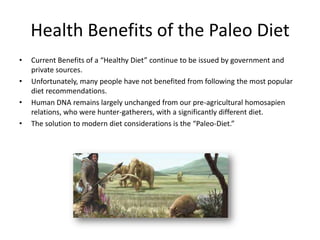 Health Benefits of the Paleo Diet
•   Current Benefits of a “Healthy Diet” continue to be issued by government and
    private sources.
•   Unfortunately, many people have not benefited from following the most popular
    diet recommendations.
•   Human DNA remains largely unchanged from our pre-agricultural homosapien
    relations, who were hunter-gatherers, with a significantly different diet.
•   The solution to modern diet considerations is the “Paleo-Diet.”
 