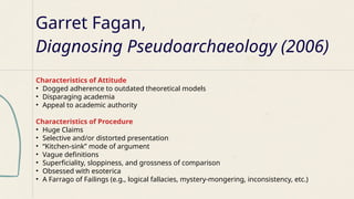 Garret Fagan,
Diagnosing Pseudoarchaeology (2006)
Characteristics of Attitude
• Dogged adherence to outdated theoretical models
• Disparaging academia
• Appeal to academic authority
Characteristics of Procedure
• Huge Claims
• Selective and/or distorted presentation
• “Kitchen-sink” mode of argument
• Vague definitions
• Superficiality, sloppiness, and grossness of comparison
• Obsessed with esoterica
• A Farrago of Failings (e.g., logical fallacies, mystery-mongering, inconsistency, etc.)
 