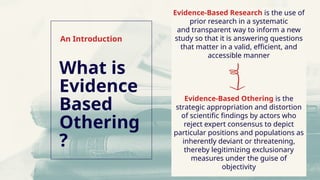 Evidence-Based Research is the use of
prior research in a systematic
and transparent way to inform a new
study so that it is answering questions
that matter in a valid, efficient, and
accessible manner
Evidence-Based Othering is the
strategic appropriation and distortion
of scientific findings by actors who
reject expert consensus to depict
particular positions and populations as
inherently deviant or threatening,
thereby legitimizing exclusionary
measures under the guise of
objectivity
What is
Evidence
Based
Othering
?
An Introduction
 