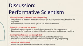 Discussion:
Performative Scientism
Authority can be performed (and weaponized)
• The presence of evidence and scientific language (e.g. "hypofrontality") becomes the
argument
• Built-in expectations of scientific genres can perform credibility
Objectivity is a stance not a state
• Moral claims are reframed as a medical problem and/or risk management
• Evidence can be employed as a tool of identity maintenance and boundary policing
Contingency of science can be exploited
• Certainty and causality can be easily implied…and difficult to correct
• Reduces the number of acceptable "solutions" to the one they are peddling
Context can be controlled
• Context-stripped evidence is a canvas for ideological aims
 