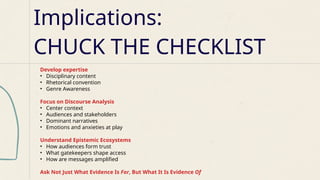 Develop expertise
• Disciplinary content
• Rhetorical convention
• Genre Awareness
Focus on Discourse Analysis
• Center context
• Audiences and stakeholders
• Dominant narratives
• Emotions and anxieties at play
Understand Epistemic Ecosystems
• How audiences form trust
• What gatekeepers shape access
• How are messages amplified
Ask Not Just What Evidence Is For, But What It Is Evidence Of
Implications:
CHUCK THE CHECKLIST
 