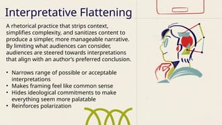 A rhetorical practice that strips context,
simplifies complexity, and sanitizes content to
produce a simpler, more manageable narrative.
By limiting what audiences can consider,
audiences are steered towards interpretations
that align with an author’s preferred conclusion.
• Narrows range of possible or acceptable
interpretations
• Makes framing feel like common sense
• Hides ideological commitments to make
everything seem more palatable
• Reinforces polarization
Interpretative Flattening
 