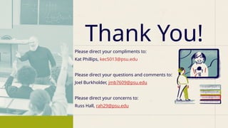 Please direct your compliments to:
Kat Phillips, kec5013@psu.edu
Please direct your questions and comments to:
Joel Burkholder, jmb7609@psu.edu
Please direct your concerns to:
Russ Hall, rah29@psu.edu
Thank You!
 