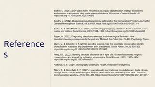 Reference
s
Barber, K. (2025). (Don’t) click here: Hyperlinks as a quasi-objectification strategy in epistemic
legitimisation in extremists’ blog posts on sexual violence. Discourse, Context & Media, 66.
https://doi.org/10.1016/j.dcm.2025.100912
Boudry, M. (2022). Diagnosing pseudoscience-by getting rid of the Demarcation Problem. Journal for
General Philosophy of Science, 53, 83–101. https://doi.org/10.1007/s10838-021-09572-4
Burke, K., & MillerMacPhee, A. (2021). Constructing pornograpy addiction’s harm in science, news
media, and politics. Social Forces, 99(3), 1334–1362. https://doi.org/doi.org/10.1093/sf/soaa035
Fagan, G. (2022). Diagnosing pseudoarchaeology. In Archaeological fantasies: How
pseudoarchaeology misrepresents the past and Misleads the Public (pp. 23–46). Psychology Press.
Mann, M., & Schleifer, C. F. (2019). Love the science, hate the scientists: Conservative identity
protects belief in science and undermines trust in scientists. Social Forces, 99(1), 305–332.
https://doi.org/doi.org/10.1080/10572252.2021.2019317
Perry, S. L. (2022). Banning because of science or in spite of it? Scientific authority, religious
conservatism, and support for outlawing pornography. Social Forces, 100(3), 1385–1414.
https://doi.org/doi.org/10.1093/sf/soab024
Rothman, E. F. (2021). Pornography and Public Health. Oxford University Press.
Tillery, D., & Bloomfield, E. F. (2022). Hyperrationality and rhetorical constellations in digital climate
change denial: A multi-methodological analysis of the discourse of Watts up with That. Technical
Communication Quarterly, 31(4), 356–373. https://doi.org/doi.org/10.1080/10572252.2021.2019317
 