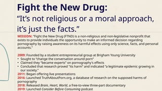 Fight the New Drug:
“It’s not religious or a moral approach,
it’s just the facts.”
MISSION: “Fight the New Drug (FTND) is a non-religious and non-legislative nonprofit that
exists to provide individuals the opportunity to make an informed decision regarding
pornography by raising awareness on its harmful effects using only science, facts, and personal
accounts.”
2009: Founded by a student entrepreneurial group at Brigham Young University
• Sought to “change the conversation around porn”
• Claimed they “became experts” on pornography's effects
• Concluded that research proved "its harm” and indicated “a legitimate epidemic growing in
our society.”
2011: Began offering live presentations
2016: Launched TruthAboutPorn.org, a database of research on the supposed harms of
pornography
2018: Released Brain, Heart, World, a free-to-view three-part documentary
2019: Launched Consider Before Consuming podcast
 