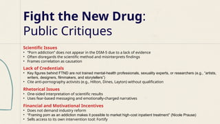 Fight the New Drug:
Public Critiques
Scientific Issues
• “Porn addiction” does not appear in the DSM-5 due to a lack of evidence
• Often disregards the scientific method and misinterprets findings
• Frames correlation as causation
Lack of Credentials
• Key figures behind FTND are not trained mental health professionals, sexuality experts, or researchers (e.g., “artists,
‑
writers, designers, filmmakers, and storytellers”)
• Cite anti-pornography activists (e.g., Hilton, Dines, Layton) without qualification
Rhetorical Issues
• One-sided interpretation of scientific results
• Uses fear-based messaging and emotionally-charged narratives
Financial and Motivational Incentives
• Does not demand industry reform
• “Framing porn as an addiction makes it possible to market high cost inpatient treatment” (Nicole Prause)
‑
• Sells access to its own intervention tool: Fortify
 