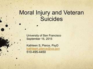 Moral Injury and Veteran
Suicides
University of San Francisco
September 15, 2015
Kathleen S. Pierce, PsyD
kathleen.pierce@va.gov
510-495-4450
 