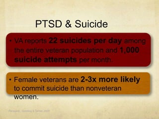 PTSD & Suicide
Panagioti , Gooding & Tarrier, 2009
• VA reports 22 suicides per day among
the entire veteran population and 1,000
suicide attempts per month.
• Female veterans are 2-3x more likely
to commit suicide than nonveteran
women.
 