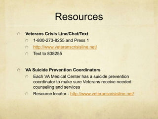 Resources
Veterans Crisis Line/Chat/Text
1-800-273-8255 and Press 1
http://www.veteranscrisisline.net/
Text to 838255
VA Suicide Prevention Coordinators
Each VA Medical Center has a suicide prevention
coordinator to make sure Veterans receive needed
counseling and services
Resource locator - http://www.veteranscrisisline.net/
 